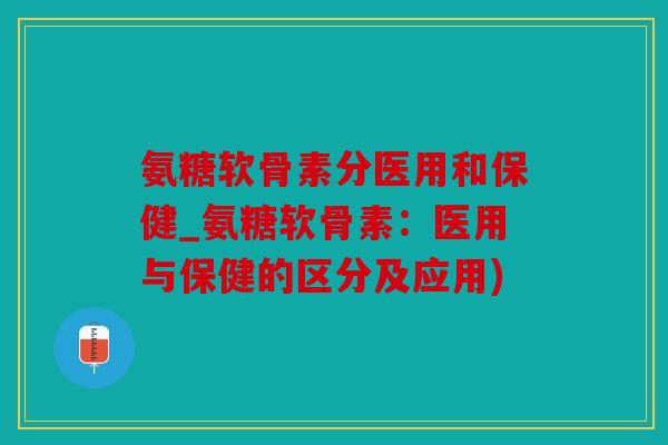 氨糖软骨素分医用和保健_氨糖软骨素：医用与保健的区分及应用)