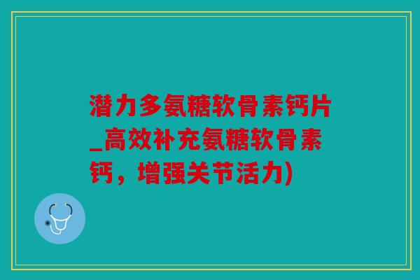 潜力多氨糖软骨素钙片_高效补充氨糖软骨素钙，增强关节活力)