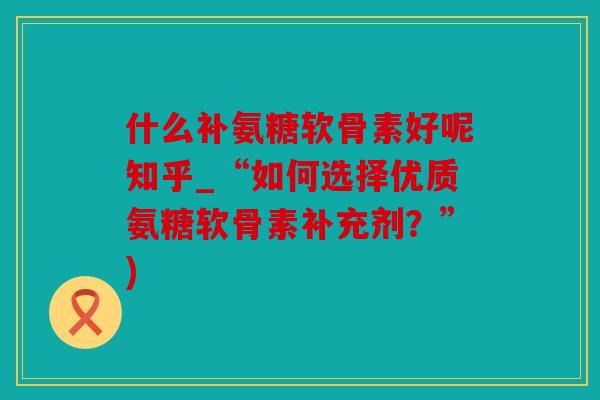 什么补氨糖软骨素好呢知乎_“如何选择优质氨糖软骨素补充剂？”)