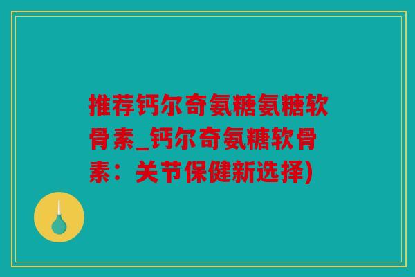 推荐钙尔奇氨糖氨糖软骨素_钙尔奇氨糖软骨素：关节保健新选择)