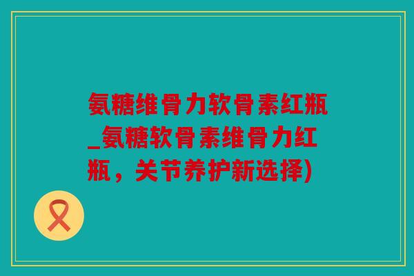 氨糖维骨力软骨素红瓶_氨糖软骨素维骨力红瓶，关节养护新选择)
