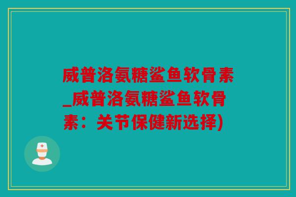 威普洛氨糖鲨鱼软骨素_威普洛氨糖鲨鱼软骨素：关节保健新选择)