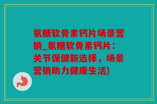 氨糖软骨素钙片场景营销_氨糖软骨素钙片:关节保健新选择,场景营销助力健康生活) 氨糖软骨素钙片场景营销_氨糖软骨素钙片:关节保健新选择,场景营销助力健康生活)