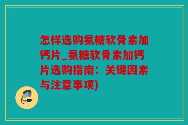 怎样选购氨糖软骨素加钙片_氨糖软骨素加钙片选购指南:关键因素与注意事项) 怎样选购氨糖软骨素加钙片_氨糖软骨素加钙片选购指南:关键因素与注意事项)