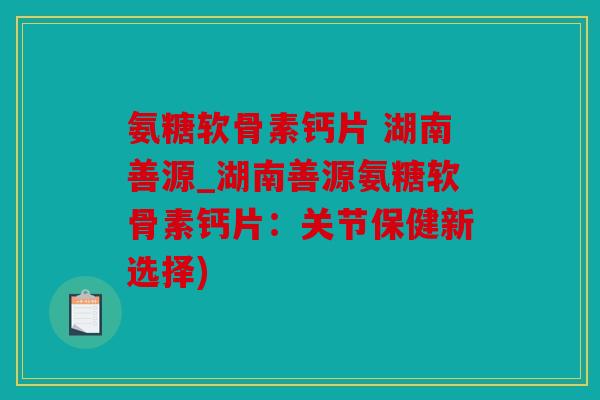 氨糖软骨素钙片 湖南善源_湖南善源氨糖软骨素钙片：关节保健新选择)