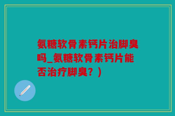 氨糖软骨素钙片治脚臭吗_氨糖软骨素钙片能否治疗脚臭？)