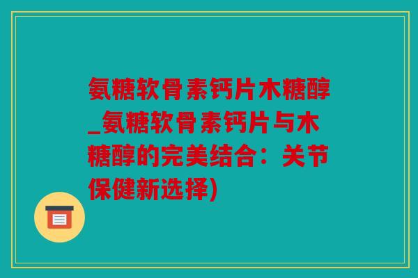 氨糖软骨素钙片木糖醇_氨糖软骨素钙片与木糖醇的完美结合：关节保健新选择)