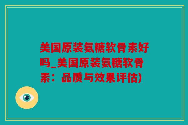美国原装氨糖软骨素好吗_美国原装氨糖软骨素：品质与效果评估)