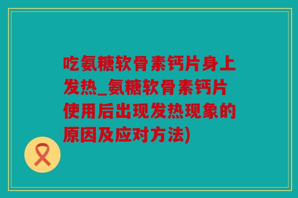 吃氨糖软骨素钙片身上发热_氨糖软骨素钙片使用后出现发热现象的原因及应对方法)