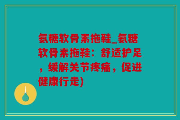 氨糖软骨素拖鞋_氨糖软骨素拖鞋：舒适护足，缓解关节疼痛，促进健康行走)