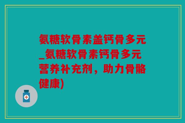 氨糖软骨素盖钙骨多元_氨糖软骨素钙骨多元营养补充剂，助力骨骼健康)