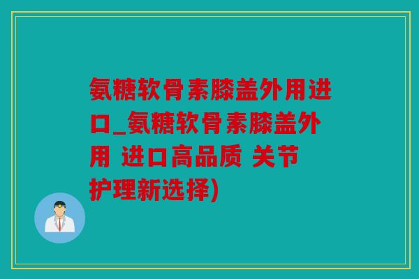 氨糖软骨素膝盖外用进口_氨糖软骨素膝盖外用 进口高品质 关节护理新选择)