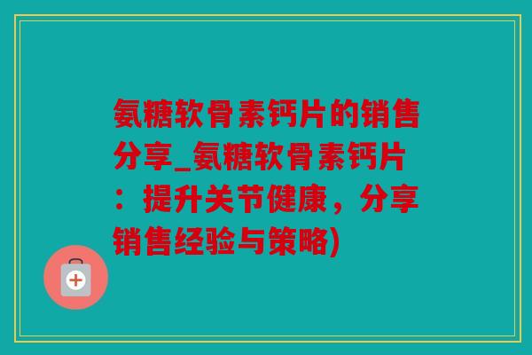 氨糖软骨素钙片的销售分享_氨糖软骨素钙片：提升关节健康，分享销售经验与策略)