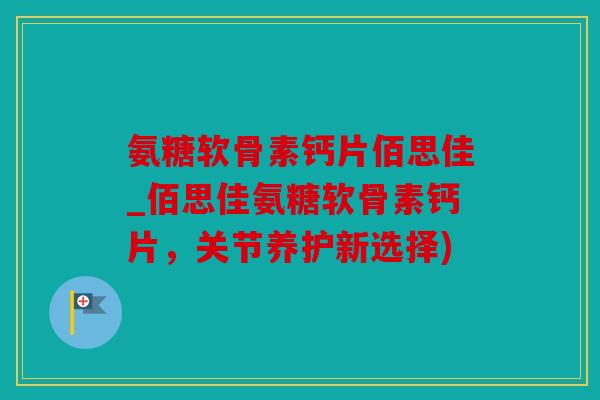 氨糖软骨素钙片佰思佳_佰思佳氨糖软骨素钙片，关节养护新选择)