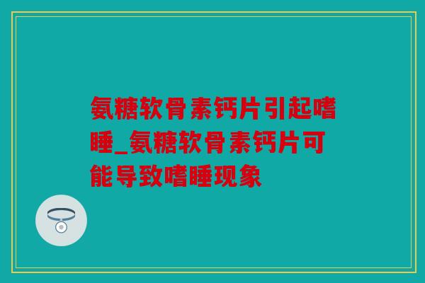氨糖软骨素钙片引起嗜睡_氨糖软骨素钙片可能导致嗜睡现象 氨糖软骨素钙片引起嗜睡_氨糖软骨素钙片可能导致嗜睡现象