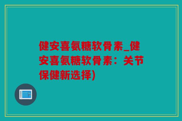 健安喜氨糖软骨素_健安喜氨糖软骨素：关节保健新选择)