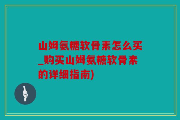 山姆氨糖软骨素怎么买_购买山姆氨糖软骨素的详细指南)