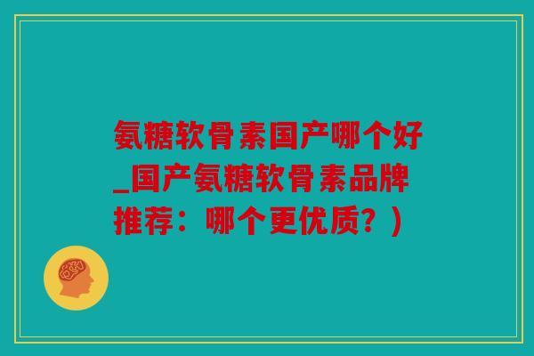 氨糖软骨素国产哪个好_国产氨糖软骨素品牌推荐：哪个更优质？)