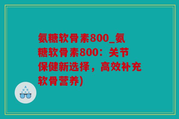 氨糖软骨素800_氨糖软骨素800：关节保健新选择，高效补充软骨营养)