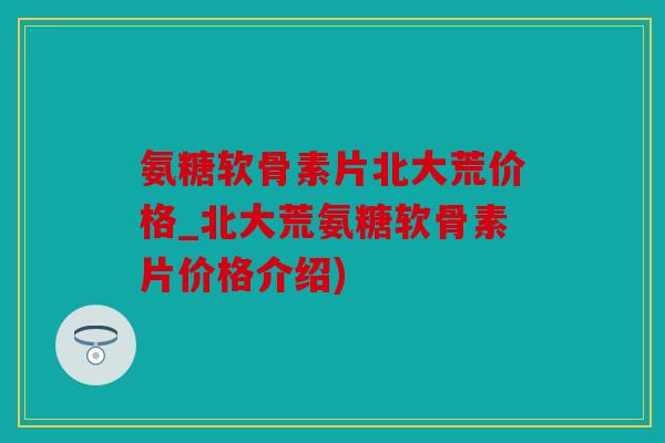 氨糖软骨素片北大荒价格_北大荒氨糖软骨素片价格介绍)