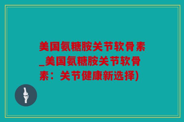 美国氨糖胺关节软骨素_美国氨糖胺关节软骨素：关节健康新选择)