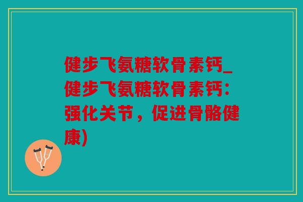 健步飞氨糖软骨素钙_健步飞氨糖软骨素钙：强化关节，促进骨骼健康)