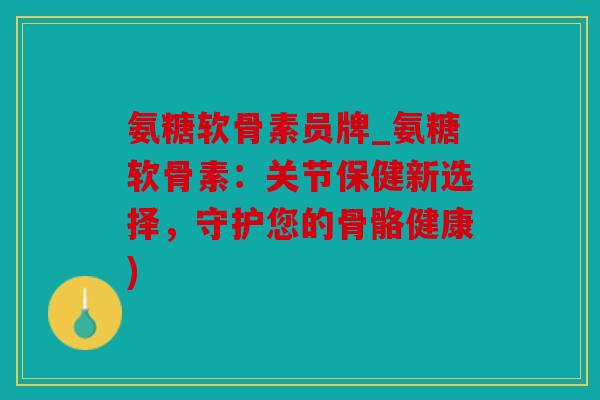 氨糖软骨素员牌_氨糖软骨素：关节保健新选择，守护您的骨骼健康)