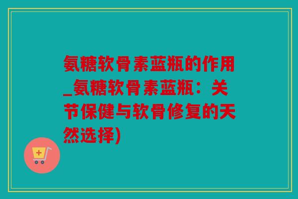 氨糖软骨素蓝瓶的作用_氨糖软骨素蓝瓶：关节保健与软骨修复的天然选择)