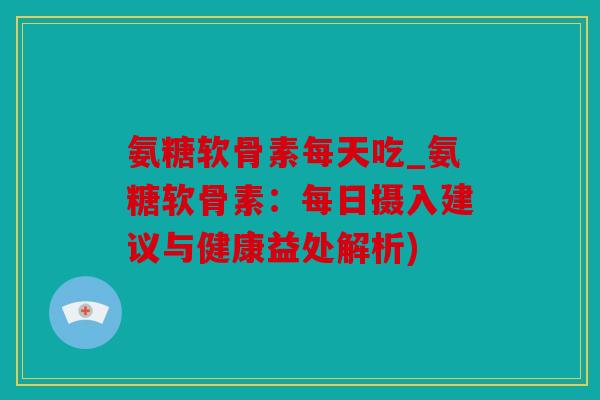 氨糖软骨素每天吃_氨糖软骨素：每日摄入建议与健康益处解析)