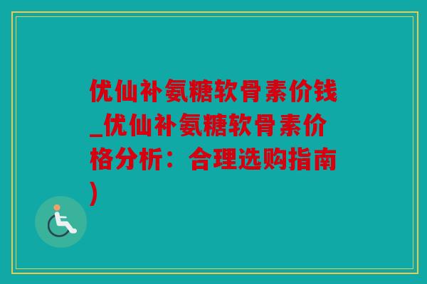 优仙补氨糖软骨素价钱_优仙补氨糖软骨素价格分析：合理选购指南)
