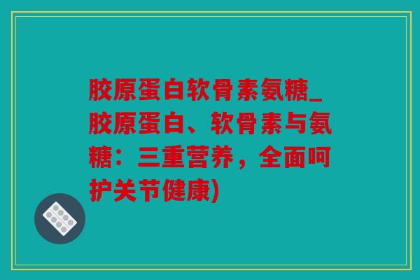 胶原蛋白软骨素氨糖_胶原蛋白、软骨素与氨糖：三重营养，全面呵护关节健康)