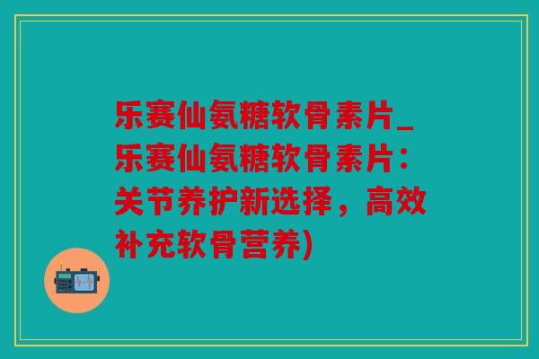 乐赛仙氨糖软骨素片_乐赛仙氨糖软骨素片：关节养护新选择，高效补充软骨营养)