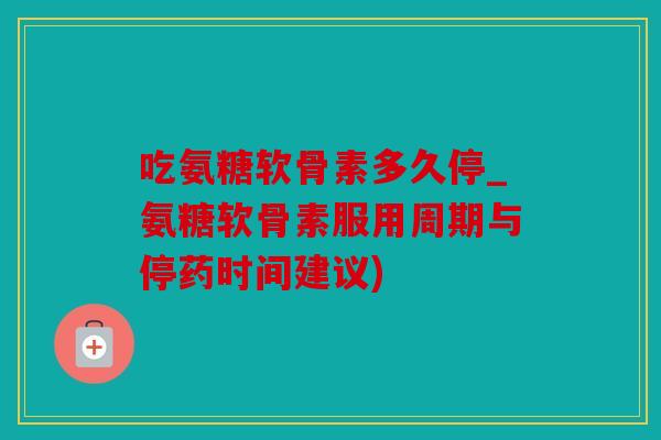 吃氨糖软骨素多久停_氨糖软骨素服用周期与停药时间建议)