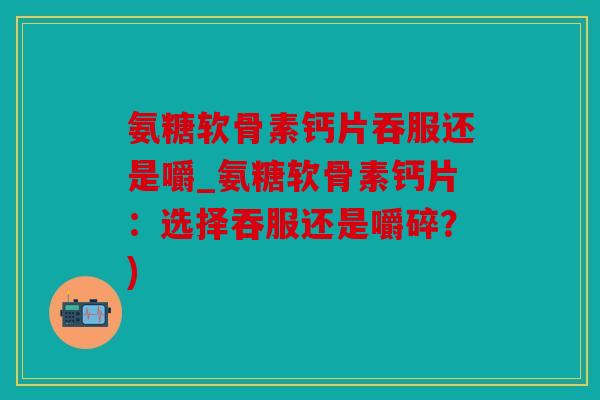 氨糖软骨素钙片吞服还是嚼_氨糖软骨素钙片：选择吞服还是嚼碎？)