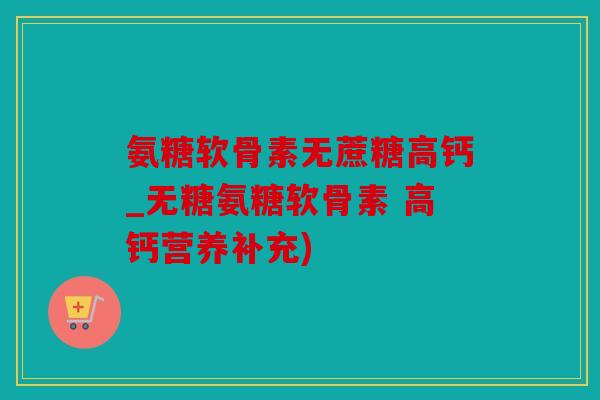 氨糖软骨素无蔗糖高钙_无糖氨糖软骨素 高钙营养补充)