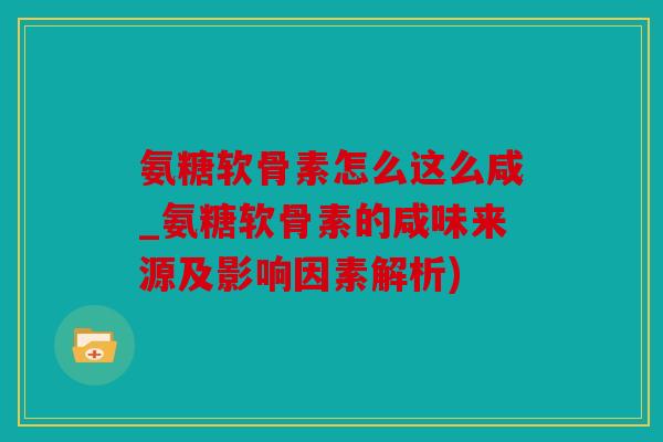 氨糖软骨素怎么这么咸_氨糖软骨素的咸味来源及影响因素解析)