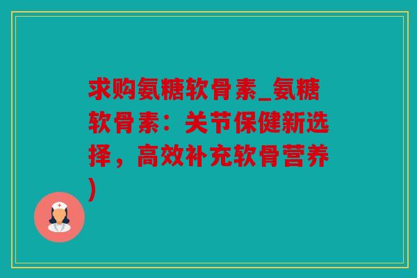 求购氨糖软骨素_氨糖软骨素：关节保健新选择，高效补充软骨营养)