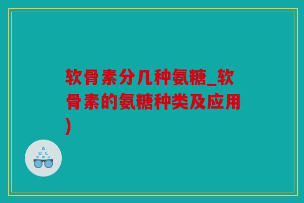 软骨素分几种氨糖_软骨素的氨糖种类及应用)