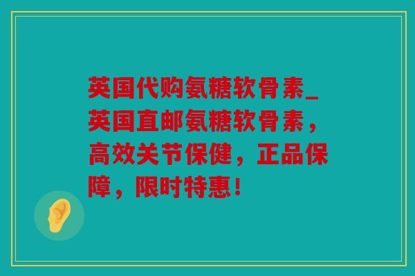 英国代购氨糖软骨素_英国直邮氨糖软骨素，高效关节保健，正品保障，限时特惠！