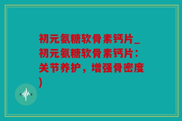 初元氨糖软骨素钙片_初元氨糖软骨素钙片：关节养护，增强骨密度)