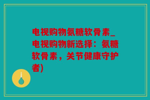 电视购物氨糖软骨素_电视购物新选择：氨糖软骨素，关节健康守护者)