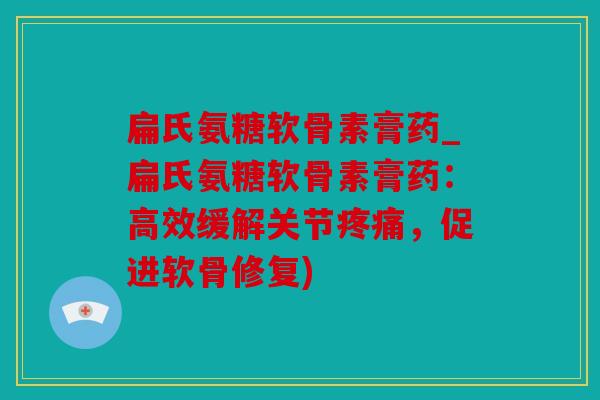 扁氏氨糖软骨素膏药_扁氏氨糖软骨素膏药：高效缓解关节疼痛，促进软骨修复)