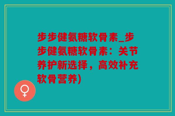 步步健氨糖软骨素_步步健氨糖软骨素：关节养护新选择，高效补充软骨营养)