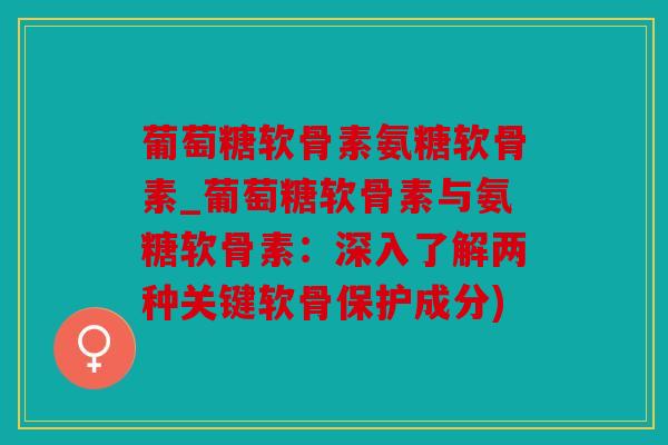 葡萄糖软骨素氨糖软骨素_葡萄糖软骨素与氨糖软骨素：深入了解两种关键软骨保护成分)