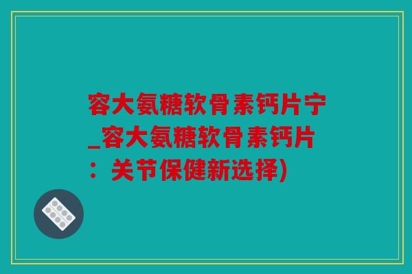 容大氨糖软骨素钙片宁_容大氨糖软骨素钙片：关节保健新选择)