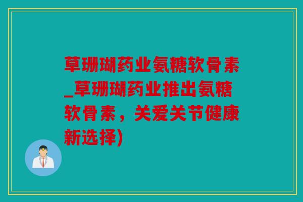 草珊瑚药业氨糖软骨素_草珊瑚药业推出氨糖软骨素，关爱关节健康新选择)