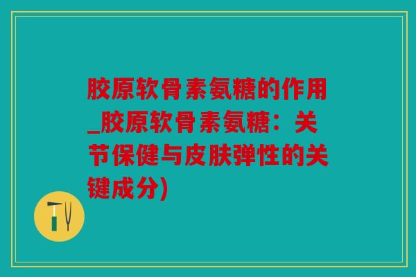 胶原软骨素氨糖的作用_胶原软骨素氨糖：关节保健与皮肤弹性的关键成分)