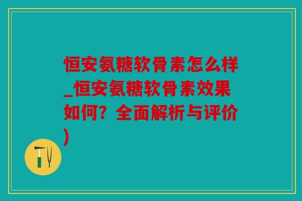 恒安氨糖软骨素怎么样_恒安氨糖软骨素效果如何？全面解析与评价)