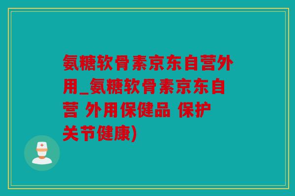 氨糖软骨素京东自营外用_氨糖软骨素京东自营 外用保健品 保护关节健康)