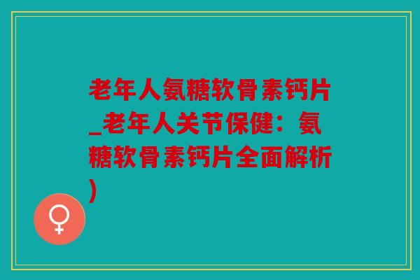 老年人氨糖软骨素钙片_老年人关节保健：氨糖软骨素钙片全面解析)